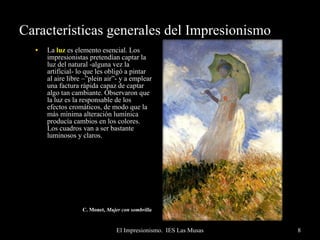 Características generales del Impresionismo La  luz  es elemento esencial. Los impresionistas pretendían captar la luz del natural -alguna vez la artificial- lo que les obligó a pintar al aire libre –”plein air”- y a emplear una factura rápida capaz de captar algo tan cambiante. Observaron que la luz es la responsable de los efectos cromáticos, de modo que la más mínima alteración lumínica producía cambios en los colores. Los cuadros van a ser bastante luminosos y claros. C. Monet,  Mujer con sombrilla   
