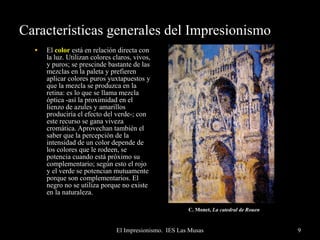 Características generales del Impresionismo El  color  está en relación directa con la luz. Utilizan colores claros, vivos, y puros; se prescinde bastante de las mezclas en la paleta y prefieren aplicar colores puros yuxtapuestos y que la mezcla se produzca en la retina: es lo que se llama mezcla óptica -así la proximidad en el lienzo de azules y amarillos produciría el efecto del verde-; con este recurso se gana viveza cromática. Aprovechan también el saber que la percepción de la intensidad de un color depende de los colores que le rodeen, se potencia cuando está próximo su complementario; según esto el rojo y el verde se potencian mutuamente porque son complementarios. El negro no se utiliza porque no existe en la naturaleza. C. Monet,  La catedral de Rouen   