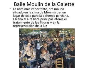 Baile Moulin de la Galette
• La obra mas importante, era molino
situado en la cima de Monmartre, un
lugar de ocio para la bohemia parsiana.
Escena al aire libre principal interés el
tratamiento de las figuras y en la
representación de la luz
 