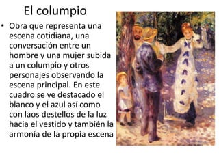 El columpio
• Obra que representa una
escena cotidiana, una
conversación entre un
hombre y una mujer subida
a un columpio y otros
personajes observando la
escena principal. En este
cuadro se ve destacado el
blanco y el azul así como
con laos destellos de la luz
hacia el vestido y también la
armonía de la propia escena
 