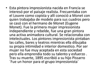 • Esta pintora impresionista nacida en Francia se
interesó por el paisaje realista. Frecuentaba con
el Louvre como copista y allí conoció a Monet con
quien trabajaba de modelo para sus cuadros pero
se casó con el hermano de Monet (Eugene
Monet). Fue la primera mujer impresionista
independiente y rebelde, fue una gran pintora
una activa animadora cultural. Se relacionaba con
intelectuales. Los pintores impresionista pintaban
las calles, bares y teatros mientras ella dibujaba
su propia intimidad e interior domestico. Por ser
mujer no fue muy aceptada en esta sociedad
pero ella emprendía todo su talento y esfuerzo .
Tras su muerte, 1895 escribió a su hijo Pissarro
´Fue un honor para el grupo impresionista´
 