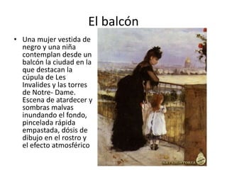 El balcón
• Una mujer vestida de
negro y una niña
contemplan desde un
balcón la ciudad en la
que destacan la
cúpula de Les
Invalides y las torres
de Notre- Dame.
Escena de atardecer y
sombras malvas
inundando el fondo,
pincelada rápida
empastada, dósis de
dibujo en el rostro y
el efecto atmosférico
 