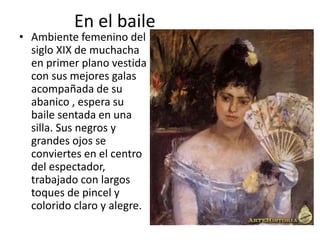 En el baile
• Ambiente femenino del
siglo XIX de muchacha
en primer plano vestida
con sus mejores galas
acompañada de su
abanico , espera su
baile sentada en una
silla. Sus negros y
grandes ojos se
conviertes en el centro
del espectador,
trabajado con largos
toques de pincel y
colorido claro y alegre.
 