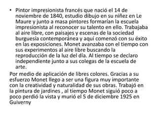 • Pintor impresionista francés que nació el 14 de
noviembre de 1840, estudio dibujo en su niñez en Le
Maure y junto a masa pintores formarían la escuela
impresionista al reconocer su talento en ello. Trabajaba
al aire libre, con paisajes y escenas de la sociedad
burguesía contemporánea y aquí comenzó con su éxito
en las exposiciones. Monet avanzaba con el tiempo con
sus experimentos al aire libre buscando la
reproducción de la luz del día. Al tiempo se declaro
independiente junto a sus colegas de la escuela de
arte.
Por medio de aplicación de libres colores. Gracias a su
esfuerzo Monet llego a ser una figura muy importante
con la creatividad y naturalidad de sus obras. Trabajó en
la pintura de jardines , al tiempo Monet siguió poco a
poco perdió la vista y murió el 5 de diciembre 1925 en
Guiverny
 