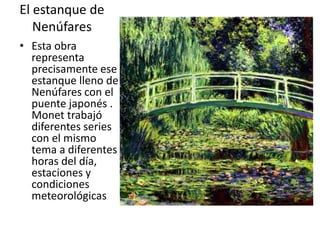 El estanque de
Nenúfares
• Esta obra
representa
precisamente ese
estanque lleno de
Nenúfares con el
puente japonés .
Monet trabajó
diferentes series
con el mismo
tema a diferentes
horas del día,
estaciones y
condiciones
meteorológicas
 