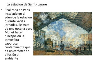 La estación de Saint- Lazare
• Realizada en Paris
instalado en el
adén de la estación
durante varias
jornadas. Se trata
de una escena pero
Monet hace
hincapié en la
atmosfera
vaporosa
contaminante que
da un carácter de
difusión al
ambiente
 