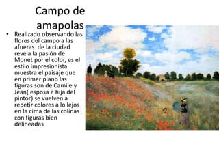Campo de
amapolas
• Realizado observando las
flores del campo a las
afueras de la ciudad
revela la pasión de
Monet por el color, es el
estilo impresionista
muestra el paisaje que
en primer plano las
figuras son de Camile y
Jean( esposa e hija del
pintor) se vuelven a
repetir colores a lo lejos
en la cima de las colinas
con figuras bien
delineadas
 