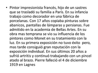 • Pintor impresionista francés, hijo de un sastres
que se trasladó su familia a París. En su infancia
trabajo como decorador en una fábrica de
porcelanas. Con 17 años copiaba pinturas sobre
abanicos, pantallas de lámparas y persianas. Fue
admitido en la academia de Bellas Artes. En su
obra mas temprana se vio su influencia de los
pintores como Monet en su tratamiento con la
luz. En su primera exposición no tuvo éxito pero,
mas tarde consiguió gran reputación con la
exposición individual. En sus últimos 20 años a
sufrió artritis y continuó trabajando con un pincel
atado al brazo. Pierre falleció el 4 de diciembre
1919 en Lagnes
 