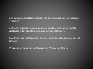 - Los impresionistas descubren la ciudad como paisaje.
(París).
- Esta obra pertenece a una serie de obras que capta
distintos momentos del día en la estación.
- Destaca la captación de las volutas del humo de los
trenes .
- Podemos verla en el Museo de Orsay en París.
 