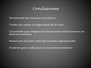 Conclusiones
- Movimiento que renueva la pintura.
- Tratan de captar la fugacidad de la vida.
- Los artistas que integran el movimiento evolucionaran en
distintos sentidos.
- Monet será el pintor más típicamente impresionista.
- Tendrán gran influencia en la pintura posterior.
 