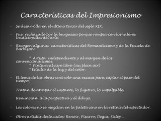 Características del Impresionismo
- Se desarrolla en el ultimo tercio del siglo XIX.
- Fue rechazado por la burguesía porque rompía con los valores
tradicionales del arte.
- Recogen algunas características del Romanticismo y de la Escuela de
Barbizon:
* Artista independiente y al margen de los
convencionalismos.
* Pintura al aire libre (au plein air)
* Estudio de la luz y del color.
- El tema de las obras será solo una excusa para captar el paso del
tiempo.
- Tratan de atrapar el instante, lo fugitivo, lo impalpable.
- Renuncian a la perspectiva y el dibujo.
- Los colores no se mezclan en la paleta sino en la retina del espectador.
- Otros artistas destacados: Renoir, Pisarro, Degas, Sisley…
 