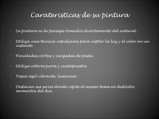 Carateristicas de su pintura
- Su pintura es de paisajes tomados directamente del natural.
- Utiliza una técnica rapidísima para captar la luz y el color en un
instante.
- Pinceladas cortas y cargadas de pasta.
- Utiliza colores puros y yuxtapuestos.
- Toque ágil vibrante, luminoso.
- Destacan sus series donde repite el mismo tema en distintos
momentos del día.
 