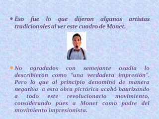 No agradados con semejante osadía lo
describieron como “una verdadera impresión”.
Pero lo que al principio denominó de manera
negativa a esta obra pictórica acabó bautizando
a todo este revolucionario movimiento,
considerando pues a Monet como padre del
movimiento impresionista.