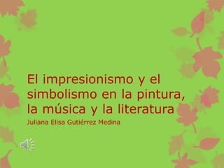 El impresionismo y el
simbolismo en la pintura,
la música y la literatura
Juliana Elisa Gutiérrez Medina
 