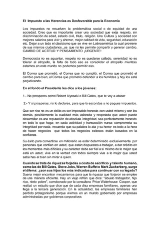 El Impuesto a las Herencias es Desfavorable para la Economía
Los impuestos no resuelven la problemática social o de equidad de una
sociedad. Creo que es importante crear una sociedad que exija respeto, sin
discriminación de edad, estado civil, titulo, religión. Una Cultura y sociedad con
mejores salarios para vivir y ahorrar, mejor calidad de vida, seguridad, educación
etc. Dejar a un lado el clasicismo que se vive en Latinoamérica la cual proviene
de sus mismos ciudadanos...ya que no les permite compartir y generar cambio.
CAMBIO DE ACTITUD Y PENSAMIENTO ¡URGENTE!
Democracia no es aguantar, respeto no es quedarse callado, serenidad no es
tolerar al atropello, la falta de todo eso es consolidar el atropello mientras
estamos en este mundo no podemos permitir eso.
El Correa que prometió, el Correa que no cumplió, el Correa que prometió el
cambio para bien, el Correa que prometió defender a los humildes y hoy los está
perjudicando.
En el fondo el Presidente les dice a los jóvenes:
1.- No prosperes como Robert kiyosaki o Bill Gates, que te voy a atacar
2.- Y si prosperas, no lo declares, para que lo escondas y no pagues impuestos.
Que ser rico no es un delito es ser impecable honesto con usted mismo y con los
demás, posiblemente la cualidad más valorada y respetada que usted puede
desarrollar es una reputación de absoluta integridad, sea perfectamente honesto
en todo lo que haga; en cada actividad y transacción nunca comprometa su
integridad por nada, recuerda que su palabra lo ata y su honor es todo a la hora
de hacer negocios que todos los negocios exitosos están basados en la
confianza.
Su éxito para convertirse en millonario va estar determinado exclusivamente por
personas que confían en usted, que están dispuestos a trabajar, a dar crédito en
los momentos más difíciles y su carácter debe ser fiel a sí mismo de lo mejor que
está en usted, viva en la verdad con todos siempre viva a lo mejor que usted
sabe has el bien sin mirar a quien.
Cuandose trata de riquezasforjadas a costa de sacrificio y talento humano,
como las de Bill Gates, Steve Jobs, Warren Buffet o Mark Zuckerberg, surge
el dilema: ¿son sus hijos los más indicados para continuar con su legado?
Suena mejor encontrar mecanismos para que la riqueza que forjaron se emplee
de una manera eficiente. Hay un viejo refrán que dice: "abuelo trabajador, hijo
rico, nieto pobre", corroborado por la consultora Price Waterhouse Cooper, que
realizó un estudio que dice que de cada diez empresas familiares, apenas una
llega a la tercera generación. En la actualidad, las empresas familiares han
perdido protagonismo porque vivimos en un mundo gobernado por empresas
administradas por gobiernos corporativos
 