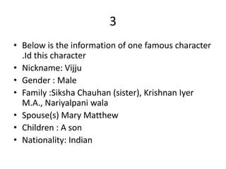 3
• Below is the information of one famous character
  .Id this character
• Nickname: Vijju
• Gender : Male
• Family :Siksha Chauhan (sister), Krishnan Iyer
  M.A., Nariyalpani wala
• Spouse(s) Mary Matthew
• Children : A son
• Nationality: Indian
 