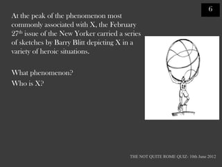 6
At the peak of the phenomenon most
commonly associated with X, the February
27th issue of the New Yorker carried a series
of sketches by Barry Blitt depicting X in a
variety of heroic situations.

What phenomenon?
Who is X?




                                         THE NOT QUITE ROME QUIZ- 10th June 2012
 