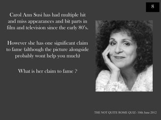 8
  Carol Ann Susi has had multiple hit
 and miss appearances and bit parts in
film and television since the early 80‟s.

 However she has one significant claim
to fame (although the picture alongside
     probably wont help you much)

     What is her claim to fame ?




                                            THE NOT QUITE ROME QUIZ- 10th June 2012
 