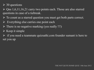  30 questions
 Qns 1,6,11,16,21 carry two points each. Those are also starred
questions in case of a tiebreak.
 To count as a starred question you must get both parts correct.
 Everything else carries one point each
 There is no negative marking (yes really !!!)
 Keep it simple
 if you need a teammate quizsathi.com founder sumant is here to
set you up




                                        THE NOT QUITE ROME QUIZ- 10th June 2012
 