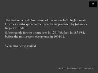 9




The first recorded observation of this was in 1693 by Jeremiah
Horrocks, subsequent to the event being predicted by Johannes
Kepler in 1631.
Subsequently further occurences in 1761/69, then in 1874/82,
before the most recent occurrence in 2004/12.

What was being studied




                                       THE NOT QUITE ROME QUIZ- 10th June 2012
 