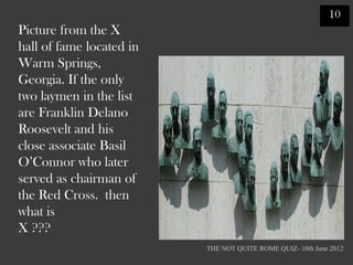 10
Picture from the X
hall of fame located in
Warm Springs,
Georgia. If the only
two laymen in the list
are Franklin Delano
Roosevelt and his
close associate Basil
O‟Connor who later
served as chairman of
the Red Cross. then
what is
X ???
                          THE NOT QUITE ROME QUIZ- 10th June 2012
 