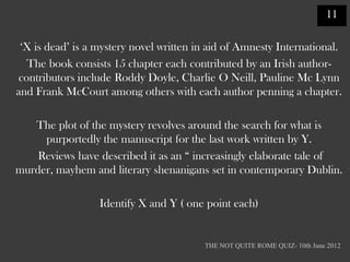 11

 „X is dead‟ is a mystery novel written in aid of Amnesty International.
   The book consists 15 chapter each contributed by an Irish author-
 contributors include Roddy Doyle, Charlie O Neill, Pauline Mc Lynn
and Frank McCourt among others with each author penning a chapter.

   The plot of the mystery revolves around the search for what is
     purportedly the manuscript for the last work written by Y.
    Reviews have described it as an “ increasingly elaborate tale of
murder, mayhem and literary shenanigans set in contemporary Dublin.

                  Identify X and Y ( one point each)


                                         THE NOT QUITE ROME QUIZ- 10th June 2012
 