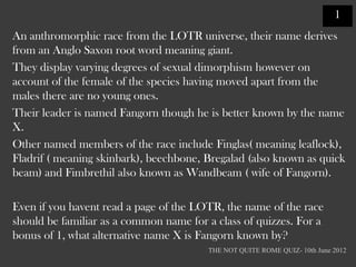 1
An anthromorphic race from the LOTR universe, their name derives
from an Anglo Saxon root word meaning giant.
They display varying degrees of sexual dimorphism however on
account of the female of the species having moved apart from the
males there are no young ones.
Their leader is named Fangorn though he is better known by the name
X.
Other named members of the race include Finglas( meaning leaflock),
Fladrif ( meaning skinbark), beechbone, Bregalad (also known as quick
beam) and Fimbrethil also known as Wandbeam ( wife of Fangorn).

Even if you havent read a page of the LOTR, the name of the race
should be familiar as a common name for a class of quizzes. For a
bonus of 1, what alternative name X is Fangorn known by?
                                        THE NOT QUITE ROME QUIZ- 10th June 2012
 