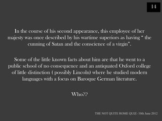 14



  In the course of his second appearance, this employee of her
majesty was once described by his wartime superiors as having “ the
         cunning of Satan and the conscience of a virgin”.

  Some of the little known facts about him are that he went to a
public school of no consequence and an antiquated Oxford college
 of little distinction ( possibly Lincoln) where he studied modern
        languages with a focus on Baroque German literature.

                             Who??


                                        THE NOT QUITE ROME QUIZ- 10th June 2012
 