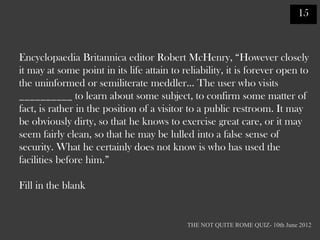 15



Encyclopaedia Britannica editor Robert McHenry, “However closely
it may at some point in its life attain to reliability, it is forever open to
the uninformed or semiliterate meddler… The user who visits
__________ to learn about some subject, to confirm some matter of
fact, is rather in the position of a visitor to a public restroom. It may
be obviously dirty, so that he knows to exercise great care, or it may
seem fairly clean, so that he may be lulled into a false sense of
security. What he certainly does not know is who has used the
facilities before him.”

Fill in the blank


                                            THE NOT QUITE ROME QUIZ- 10th June 2012
 