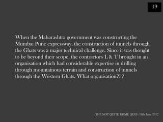 19




When the Maharashtra government was constructing the
Mumbai Pune expressway, the construction of tunnels through
the Ghats was a major technical challenge. Since it was thought
to be beyond their scope, the contractors L & T brought in an
organisation which had considerable expertise in drilling
through mountainous terrain and construction of tunnels
through the Western Ghats. What organisation???




                                     THE NOT QUITE ROME QUIZ- 10th June 2012
 