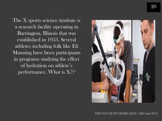 20

The X sports science institute is
 a research facility operating in
  Barrington, Illinois that was
  established in 1953. Several
 athletes including folk like Eli
Manning have been participants
in programs studying the effect
    of hydration on athlete‟s
   performance. What is X??




                                    THE NOT QUITE ROME QUIZ- 10th June 2012
 