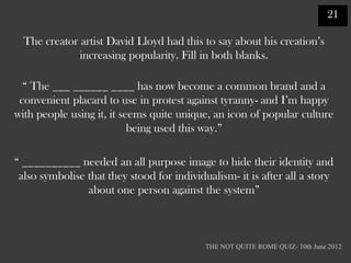 21

  The creator artist David Lloyd had this to say about his creation‟s
              increasing popularity. Fill in both blanks.

  “ The ___ ______ ____ has now become a common brand and a
 convenient placard to use in protest against tyranny- and I‟m happy
with people using it, it seems quite unique, an icon of popular culture
                           being used this way.”

“ __________ needed an all purpose image to hide their identity and
 also symbolise that they stood for individualism- it is after all a story
                about one person against the system”



                                            THE NOT QUITE ROME QUIZ- 10th June 2012
 