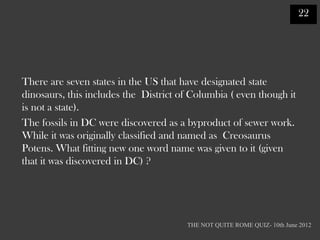 22




There are seven states in the US that have designated state
dinosaurs, this includes the District of Columbia ( even though it
is not a state).
The fossils in DC were discovered as a byproduct of sewer work.
While it was originally classified and named as Creosaurus
Potens. What fitting new one word name was given to it (given
that it was discovered in DC) ?




                                       THE NOT QUITE ROME QUIZ- 10th June 2012
 