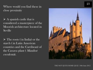 23
Where would you find these in
close proximity

 A spanish castle that is
considered a masterpiece of the
Moorish architecture located in
Seville

 The roots ( in India) or the
starch ( in Latin American
countries and the Carribean) of
the Cassava plant ( Manihot
esculenta).


                                  THE NOT QUITE ROME QUIZ- 10th June 2012
 