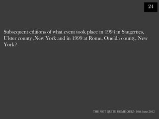 24



Subsequent editions of what event took place in 1994 in Saugerties,
Ulster county ,New York and in 1999 at Rome, Oneida county, New
York?




                                         THE NOT QUITE ROME QUIZ- 10th June 2012
 