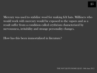 25



Mercury was used to stabilize wool for making felt hats. Milliners who
would work with mercury would be exposed to the vapors and as a
result suffer from a condition called erythrism characterized by
nervousness, irritability and strange personality changes.

How has this been immortalized in literature?




                                          THE NOT QUITE ROME QUIZ- 10th June 2012
 