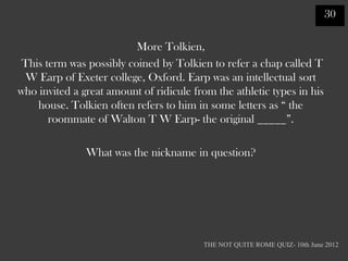 30

                          More Tolkien,
 This term was possibly coined by Tolkien to refer a chap called T
  W Earp of Exeter college, Oxford. Earp was an intellectual sort
who invited a great amount of ridicule from the athletic types in his
    house. Tolkien often refers to him in some letters as “ the
       roommate of Walton T W Earp- the original _____”.

               What was the nickname in question?




                                         THE NOT QUITE ROME QUIZ- 10th June 2012
 
