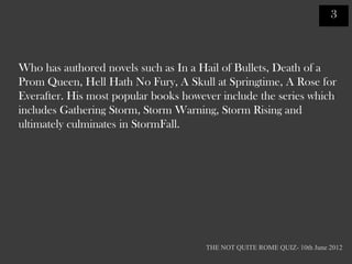 3



Who has authored novels such as In a Hail of Bullets, Death of a
Prom Queen, Hell Hath No Fury, A Skull at Springtime, A Rose for
Everafter. His most popular books however include the series which
includes Gathering Storm, Storm Warning, Storm Rising and
ultimately culminates in StormFall.




                                      THE NOT QUITE ROME QUIZ- 10th June 2012
 