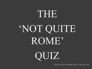 THE
‘NOT QUITE
  ROME’
   QUIZ
      THE NOT QUITE ROME QUIZ- 10th June 2012
 