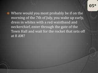  Where would you most probably be if on the
morning of the 7th of July, you wake up early,
dress in whites with a red waistband and
neckerchief, enter through the gate of the
Town Hall and wait for the rocket that sets off
at 8 AM?
05*
 