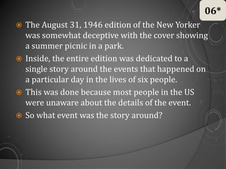  The August 31, 1946 edition of the New Yorker
was somewhat deceptive with the cover showing
a summer picnic in a park.
 Inside, the entire edition was dedicated to a
single story around the events that happened on
a particular day in the lives of six people.
 This was done because most people in the US
were unaware about the details of the event.
 So what event was the story around?
06*
 