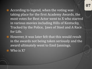  According to legend, when the voting was
taking place for the first Academy Awards, the
most votes for Best Actor went to X who starred
in various movies including Hills of Kentucky,
Tracked by the Police, Jaws of Steel and A Race
for Life.
 However, it was later felt that this would result
in the awards not being taken seriously and the
award ultimately went to Emil Jannings.
 Who is X?
07
 