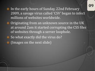  In the early hours of Sunday, 22nd February
2009, a savage virus called ‘CSV’ began to infect
millions of websites worldwide.
 Originating from an unknown source in the UK
at around 2am it started corrupting the CSS files
of websites through a server loophole.
 So what exactly did the virus do?
 (Images on the next slide)
09
 