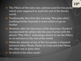  The Pillars of Hercules was a phrase used for two peaks
which were supposed to mark the end of the known
world.
 Traditionally, they bore the warning "Non plus ultra",
(nothing further beyond) to warn sailors to go no
further.
 However, after the discovery of the Americas, Charles V
incorporated the pillars into his coat of arms with the
phrase "Plus Ultra", indicating a desire to see the Pillars
as an entrance to the rest of the world.
 While the identity of one of the two peaks is disputed
between either Monte Hacho in Ceuta and Jebel Musa,
the other one is quite clear.
 So which is the other peak?
10*
 