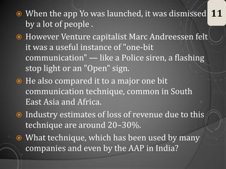  When the app Yo was launched, it was dismissed
by a lot of people .
 However Venture capitalist Marc Andreessen felt
it was a useful instance of "one-bit
communication" — like a Police siren, a flashing
stop light or an "Open" sign.
 He also compared it to a major one bit
communication technique, common in South
East Asia and Africa.
 Industry estimates of loss of revenue due to this
technique are around 20–30%.
 What technique, which has been used by many
companies and even by the AAP in India?
11
 