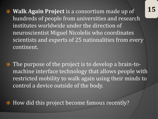  Walk Again Project is a consortium made up of
hundreds of people from universities and research
institutes worldwide under the direction of
neuroscientist Miguel Nicolelis who coordinates
scientists and experts of 25 nationalities from every
continent.
 The purpose of the project is to develop a brain-to-
machine interface technology that allows people with
restricted mobility to walk again using their minds to
control a device outside of the body.
 How did this project become famous recently?
15
 
