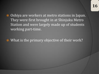  Oshiya are workers at metro stations in Japan.
They were first brought in at Shinjuku Metro
Station and were largely made up of students
working part-time.
 What is the primary objective of their work?
16
 