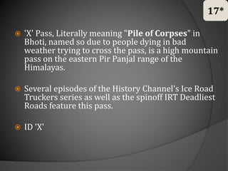  'X' Pass, Literally meaning "Pile of Corpses" in
Bhoti, named so due to people dying in bad
weather trying to cross the pass, is a high mountain
pass on the eastern Pir Panjal range of the
Himalayas.
 Several episodes of the History Channel's Ice Road
Truckers series as well as the spinoff IRT Deadliest
Roads feature this pass.
 ID 'X'
17*
 