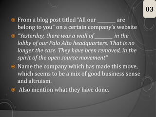  From a blog post titled “All our ________ are
belong to you” on a certain company’s website
 “Yesterday, there was a wall of ________ in the
lobby of our Palo Alto headquarters. That is no
longer the case. They have been removed, in the
spirit of the open source movement”
 Name the company which has made this move,
which seems to be a mix of good business sense
and altruism.
 Also mention what they have done.
03
 