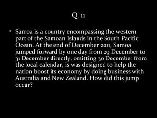 Q. 11

• Samoa is a country encompassing the western
  part of the Samoan Islands in the South Pacific
  Ocean. At the end of December 2011, Samoa
  jumped forward by one day from 29 December to
  31 December directly, omitting 30 December from
  the local calendar, is was designed to help the
  nation boost its economy by doing business with
  Australia and New Zealand. How did this jump
  occur?
 